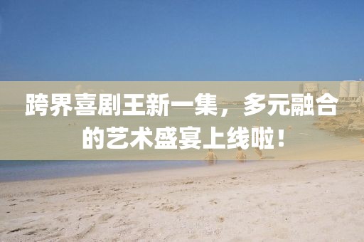 跨界喜剧王新一集，多元融合的艺术盛宴上线啦！