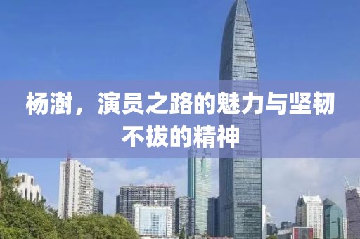 杨澍，演员之路的魅力与坚韧不拔的精神