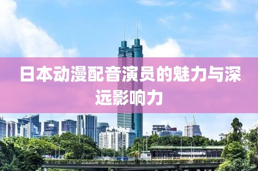 日本动漫配音演员的魅力与深远影响力