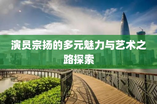 演员宗扬的多元魅力与艺术之路探索