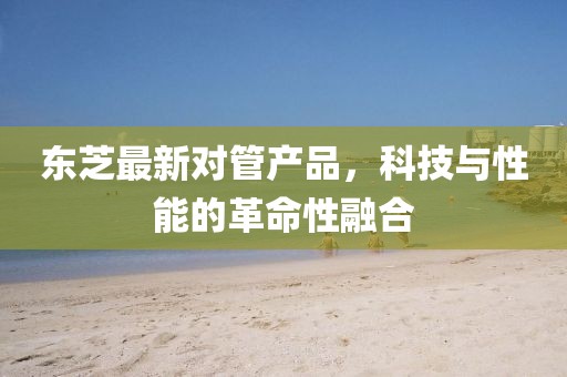 东芝最新对管产品，科技与性能的革命性融合