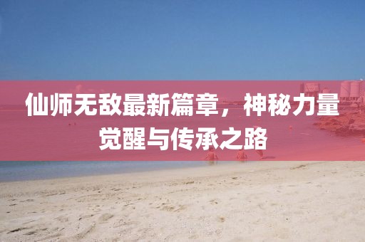 仙师无敌最新篇章，神秘力量觉醒与传承之路