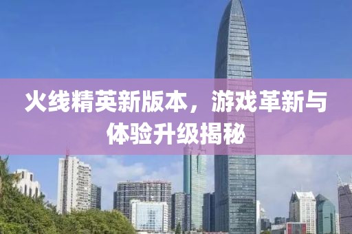 火线精英新版本，游戏革新与体验升级揭秘