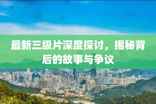 最新三级片深度探讨，揭秘背后的故事与争议