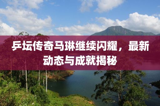 乒坛传奇马琳继续闪耀，最新动态与成就揭秘