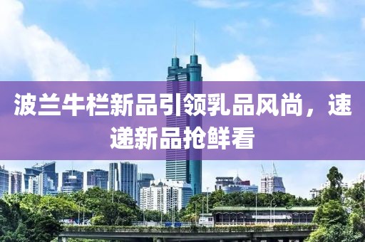 波兰牛栏新品引领乳品风尚，速递新品抢鲜看