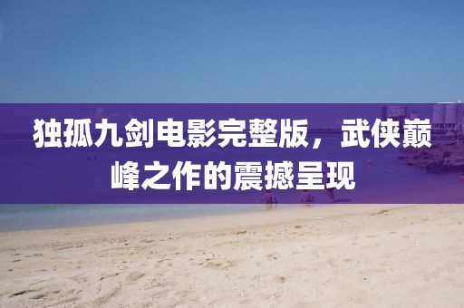 独孤九剑电影完整版，武侠巅峰之作的震撼呈现