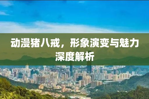 动漫猪八戒，形象演变与魅力深度解析
