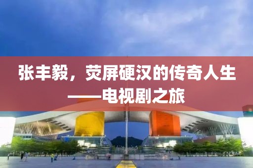 张丰毅，荧屏硬汉的传奇人生——电视剧之旅