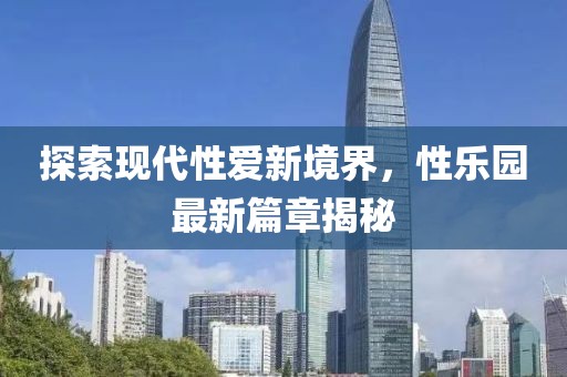 探索现代性爱新境界，性乐园最新篇章揭秘