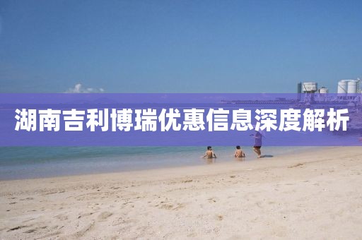 湖南吉利博瑞优惠信息深度解析