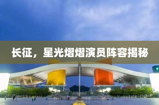 长征，星光熠熠演员阵容揭秘