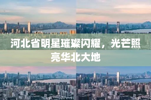 河北省明星璀璨闪耀，光芒照亮华北大地