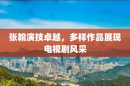 张翰演技卓越，多样作品展现电视剧风采