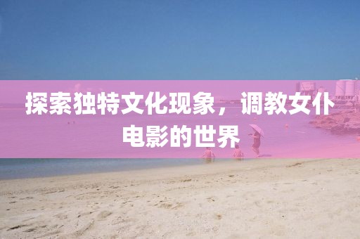 探索独特文化现象，调教女仆电影的世界