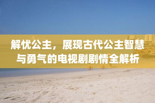 解忧公主，展现古代公主智慧与勇气的电视剧剧情全解析