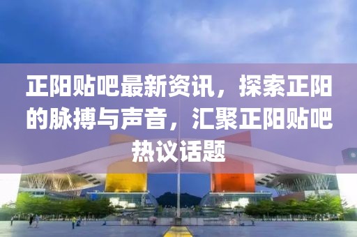 正阳贴吧最新资讯，探索正阳的脉搏与声音，汇聚正阳贴吧热议话题