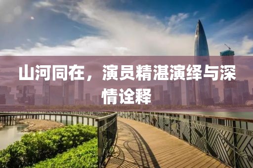 山河同在，演员精湛演绎与深情诠释