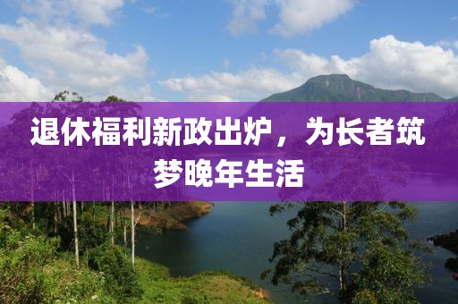 退休福利新政出炉，为长者筑梦晚年生活