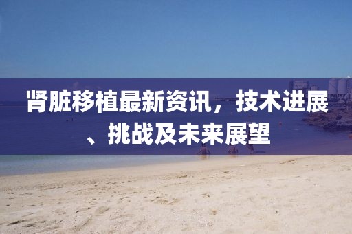 肾脏移植最新资讯，技术进展、挑战及未来展望