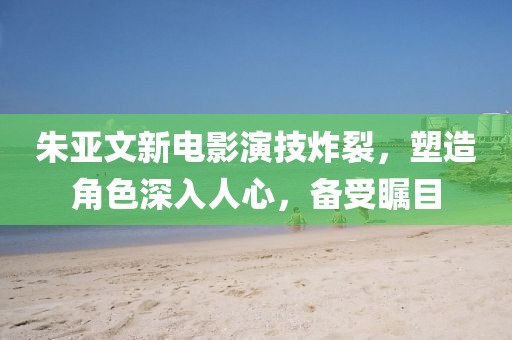 朱亚文新电影演技炸裂，塑造角色深入人心，备受瞩目