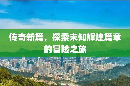传奇新篇，探索未知辉煌篇章的冒险之旅