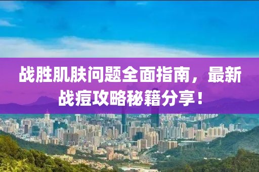 战胜肌肤问题全面指南，最新战痘攻略秘籍分享！
