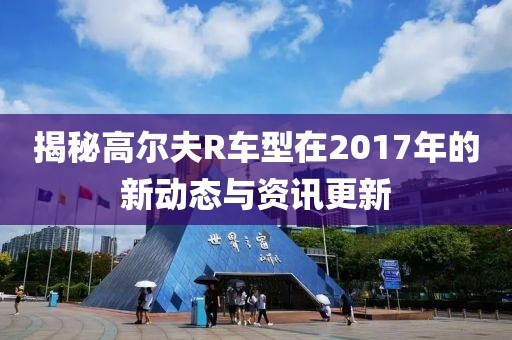 揭秘高尔夫R车型在2017年的新动态与资讯更新