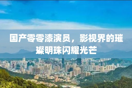 国产零零漆演员，影视界的璀璨明珠闪耀光芒