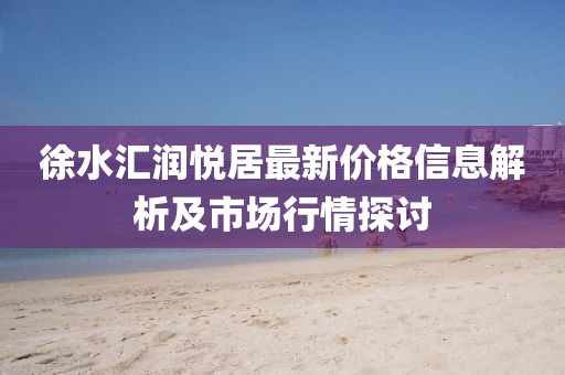 徐水汇润悦居最新价格信息解析及市场行情探讨