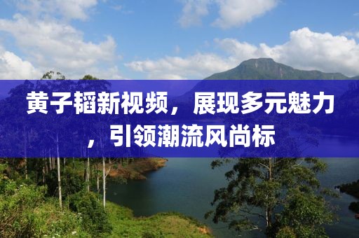 黄子韬新视频，展现多元魅力，引领潮流风尚标