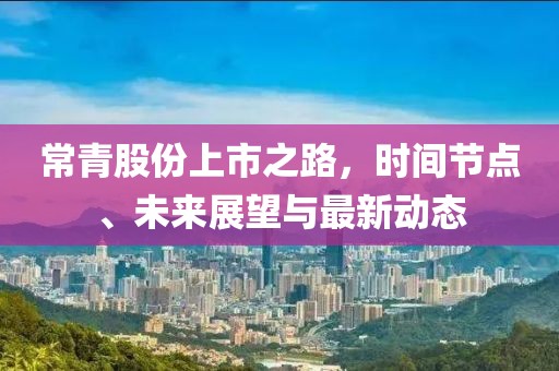 常青股份上市之路，时间节点、未来展望与最新动态