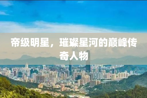 帝级明星，璀璨星河的巅峰传奇人物