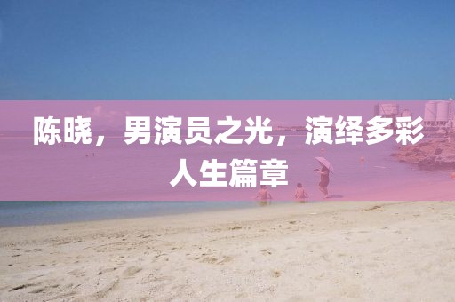 陈晓，男演员之光，演绎多彩人生篇章