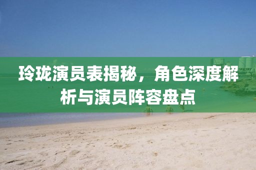 玲珑演员表揭秘，角色深度解析与演员阵容盘点