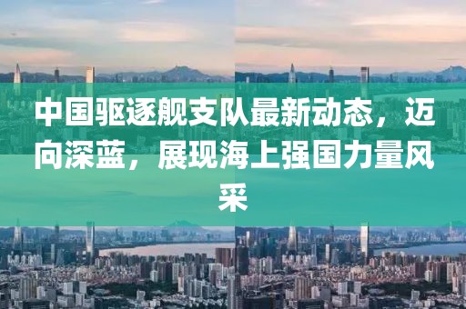 中国驱逐舰支队最新动态，迈向深蓝，展现海上强国力量风采
