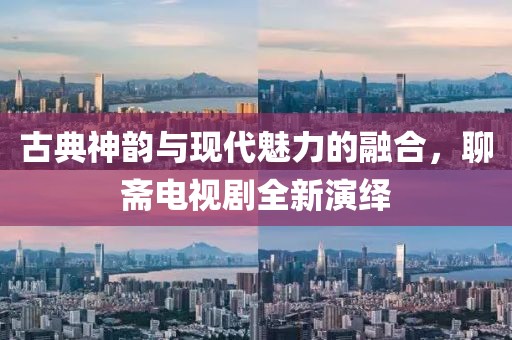 古典神韵与现代魅力的融合，聊斋电视剧全新演绎