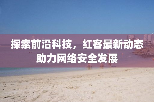 探索前沿科技，红客最新动态助力网络安全发展