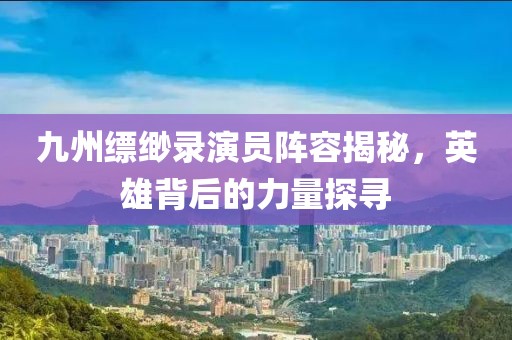 九州缥缈录演员阵容揭秘，英雄背后的力量探寻
