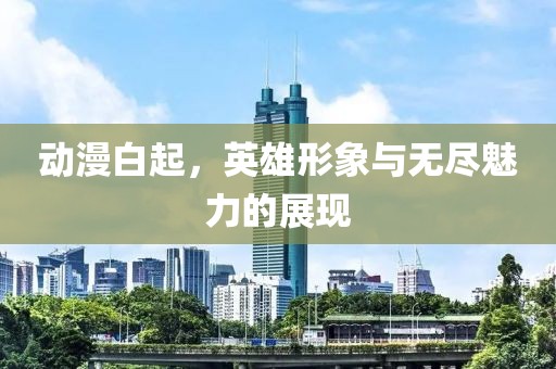 动漫白起，英雄形象与无尽魅力的展现
