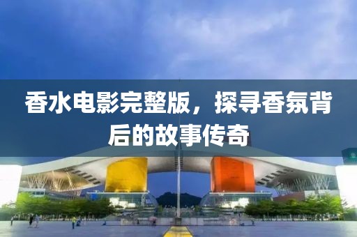 香水电影完整版，探寻香氛背后的故事传奇