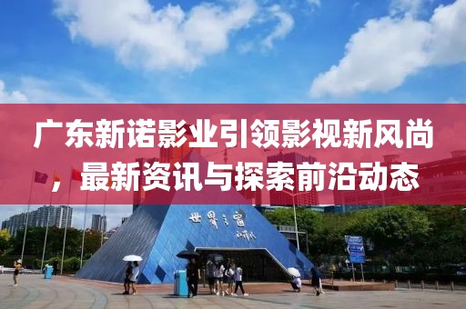 广东新诺影业引领影视新风尚，最新资讯与探索前沿动态