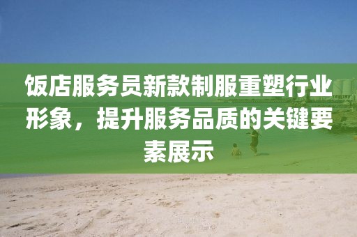 饭店服务员新款制服重塑行业形象，提升服务品质的关键要素展示