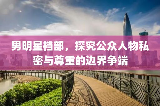 男明星裆部，探究公众人物私密与尊重的边界争端