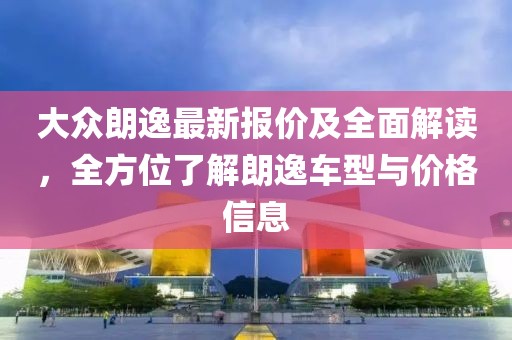 大众朗逸最新报价及全面解读，全方位了解朗逸车型与价格信息