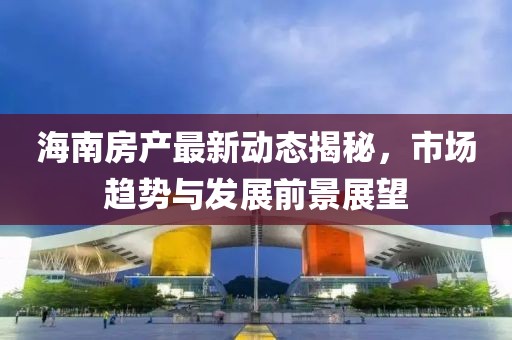 海南房产最新动态揭秘，市场趋势与发展前景展望