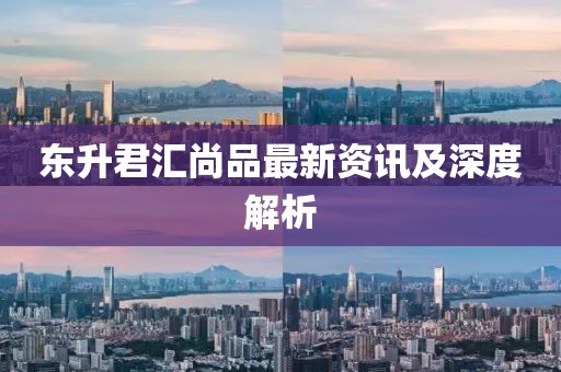 东升君汇尚品最新资讯及深度解析
