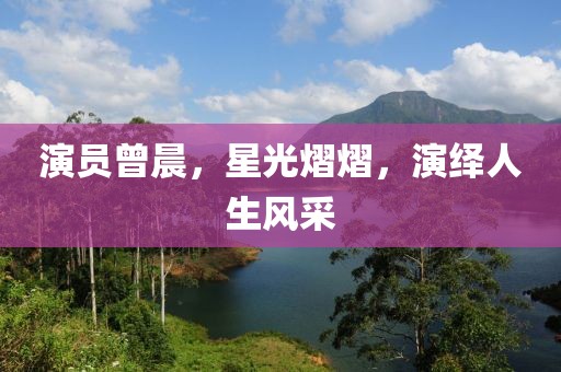 演员曾晨，星光熠熠，演绎人生风采