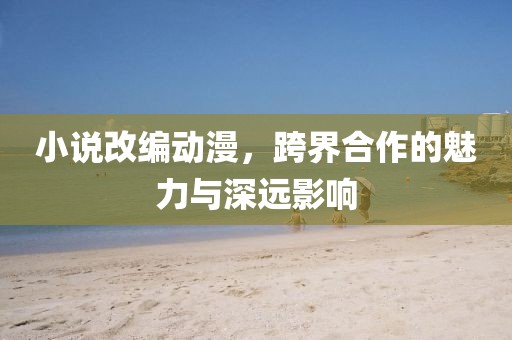 小说改编动漫，跨界合作的魅力与深远影响