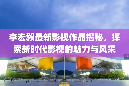 李宏毅最新影视作品揭秘，探索新时代影视的魅力与风采